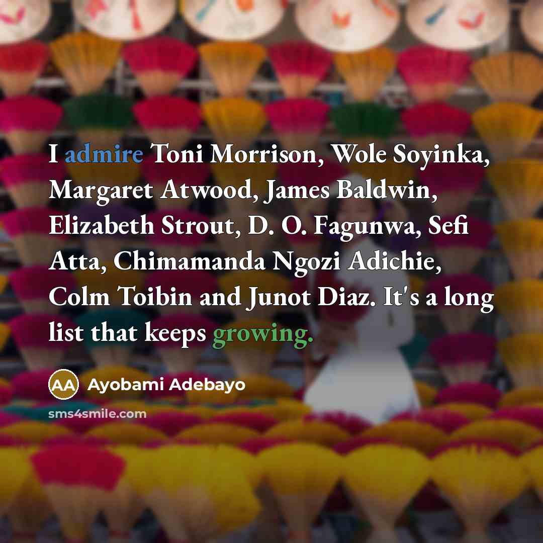 “I admire Toni Morrison, Wole Soyinka, Margaret Atwood, James Baldwin, Elizabeth Strout, D. O. Fagunwa, Sefi Atta, Chimamanda Ngozi Adichie, Colm Toibin and Junot Diaz. It's a long list that keeps growing.” quote by Ayobami Adebayo