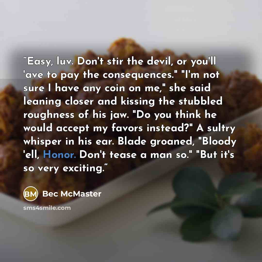 “Easy, luv. Don't stir the devil, or you'll 'ave to pay the consequences." "I'm not sure I have any coin on me," she said leaning closer and kissing the stubbled roughness of his jaw. "Do you think he would accept my favors instead?" A sultry whisper in his ear. Blade groaned, "Bloody 'ell, Honor…” quote by Bec McMaster