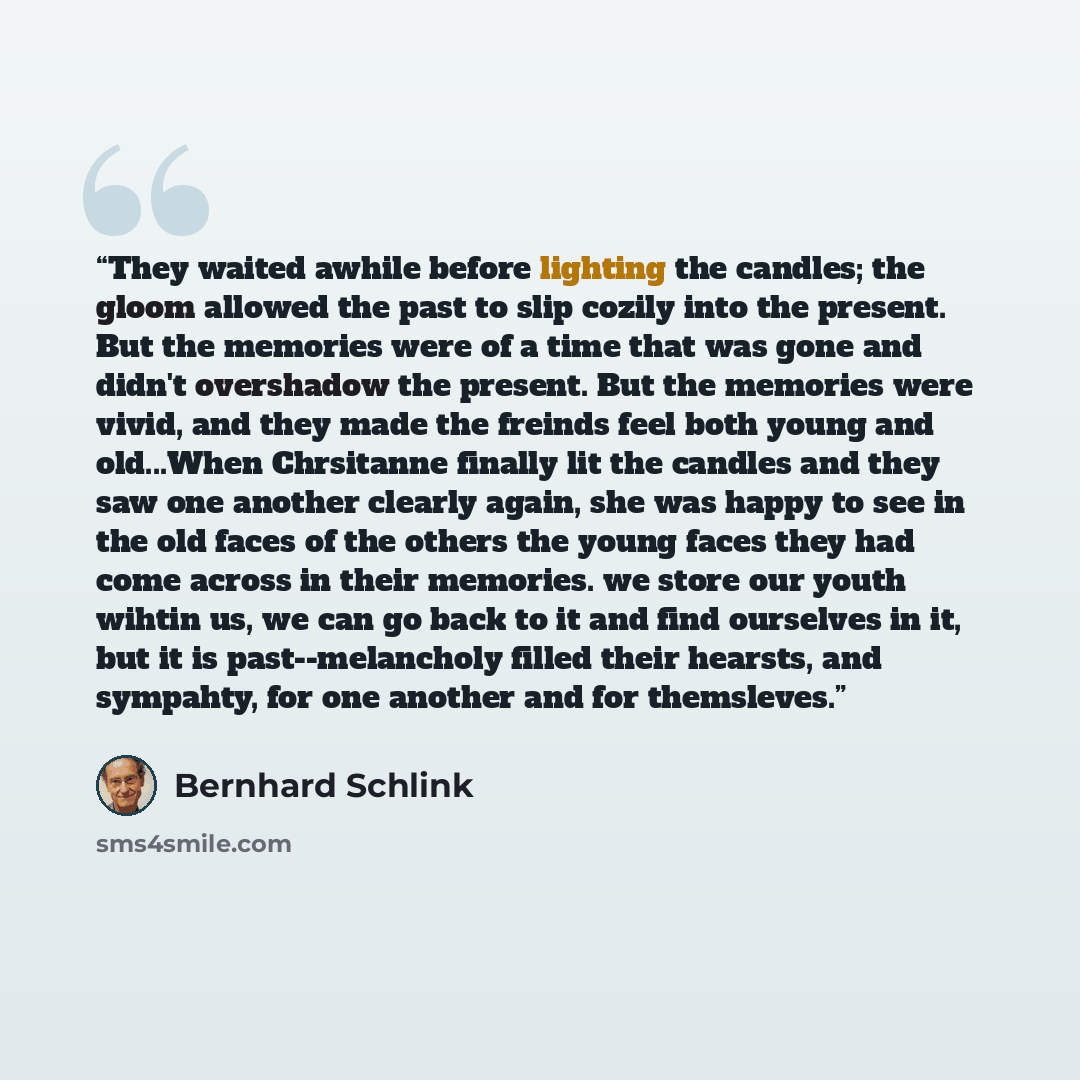 “They waited awhile before lighting the candles; the gloom allowed the past to slip cozily into the present. But the memories were of a time that was gone and didn't overshadow the present. But the memories were vivid, and they made the freinds feel both young and old...When Chrsitanne finally lit…” quote by Bernhard Schlink