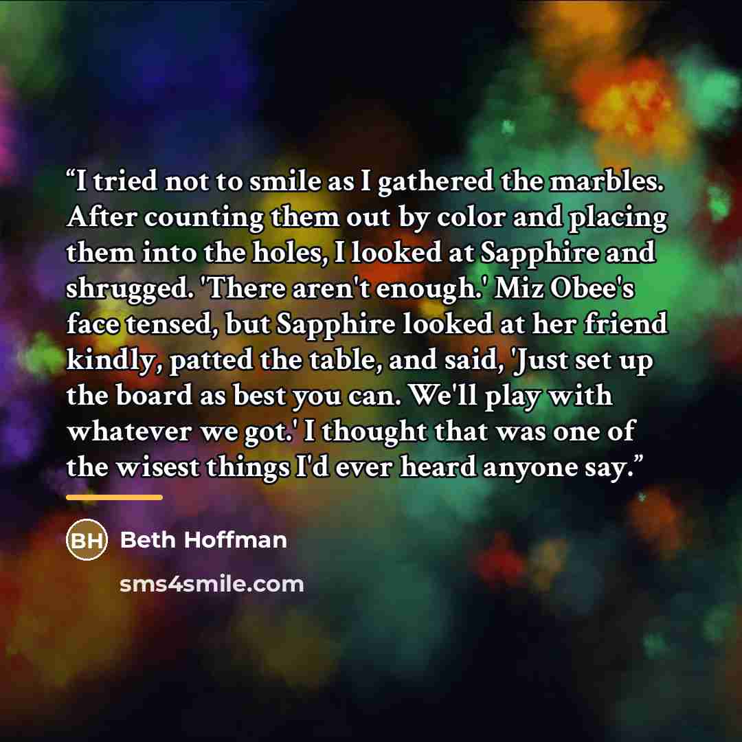 “I tried not to smile as I gathered the marbles. After counting them out by color and placing them into the holes, I looked at Sapphire and shrugged. 'There aren't enough.' Miz Obee's face tensed, but Sapphire looked at her friend kindly, patted the table, and said, 'Just set up the board as best…” quote by Beth Hoffman