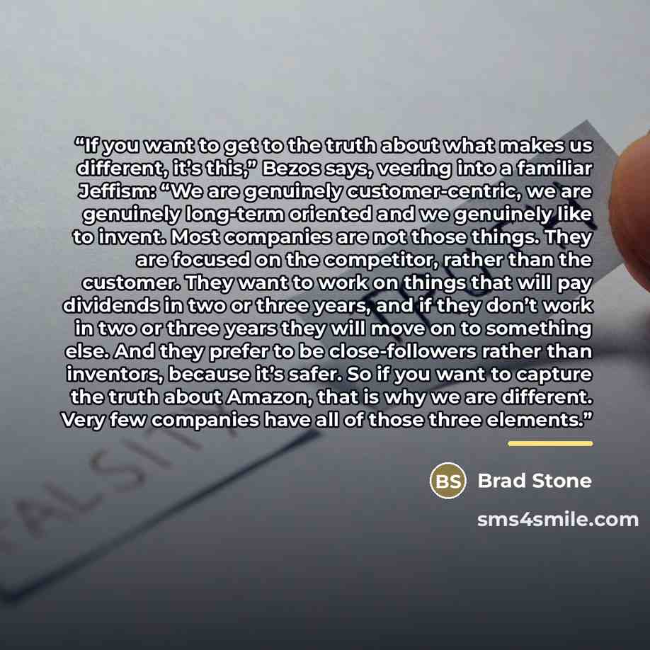 “If you want to get to the truth about what makes us different, it’s this,” Bezos says, veering into a familiar Jeffism: “We are genuinely customer-centric, we are genuinely long-term oriented and we genuinely like to invent. Most companies are not those things. They are focused on the competitor…” quote by Brad Stone