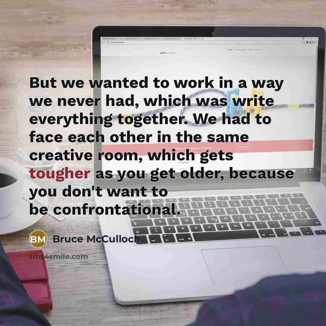 “But we wanted to work in a way we never had, which was write everything together. We had to face each other in the same creative room, which gets tougher as you get older, because you don't want to be confrontational.” quote by Bruce McCulloch