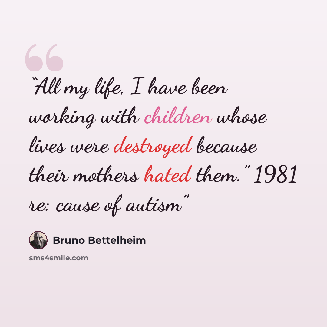 “All my life, I have been working with children whose lives were destroyed because their mothers hated them.” 1981 re: cause of autism” quote by Bruno Bettelheim