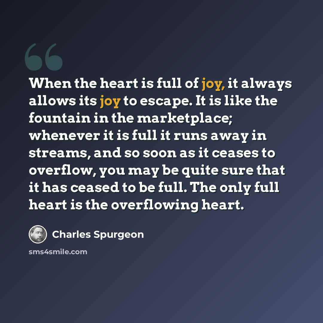 “When the heart is full of joy, it always allows its joy to escape. It is like the fountain in the marketplace; whenever it is full it runs away in streams, and so soon as it ceases to overflow, you may be quite sure that it has ceased to be full. The only full heart is the overflowing heart.” quote by Charles Spurgeon