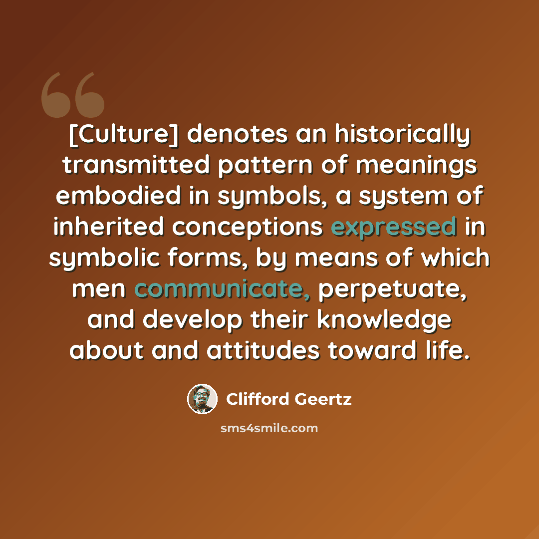 “[Culture] denotes an historically transmitted pattern of meanings embodied in symbols, a system of inherited conceptions expressed in symbolic forms, by means of which men communicate, perpetuate, and develop their knowledge about and attitudes toward life.” quote by Clifford Geertz