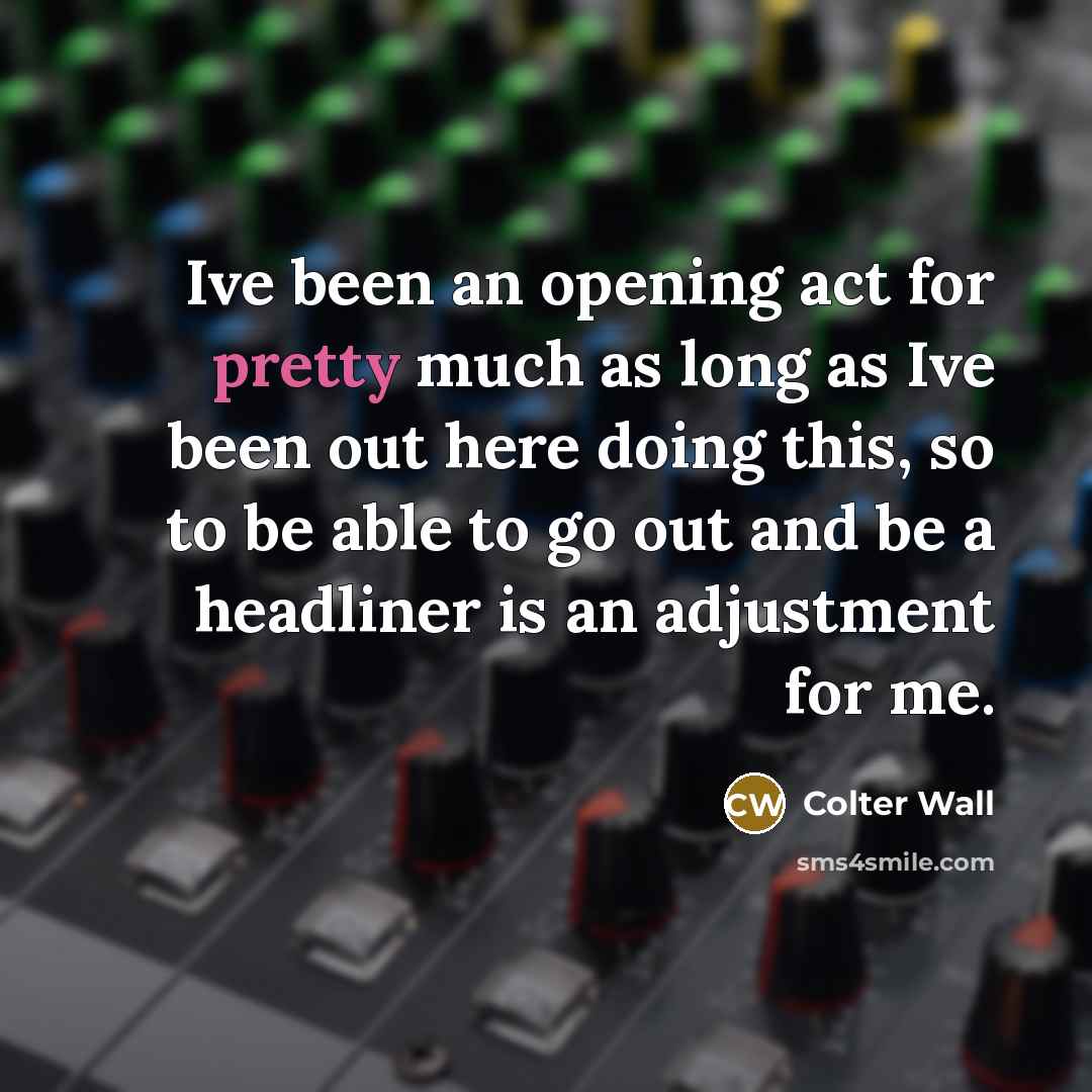 “Ive been an opening act for pretty much as long as Ive been out here doing this, so to be able to go out and be a headliner is an adjustment for me.” quote by Colter Wall