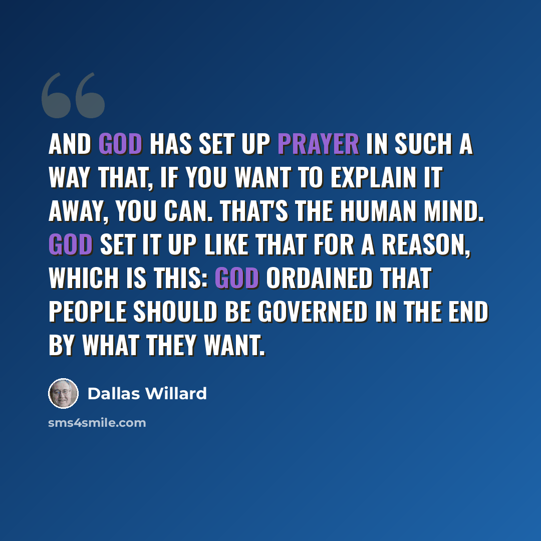 “And God has set up prayer in such a way that, if you want to explain it away, you can. That's the human mind. God set it up like that for a reason, which is this: God ordained that people should be governed in the end by what they want.” quote by Dallas Willard