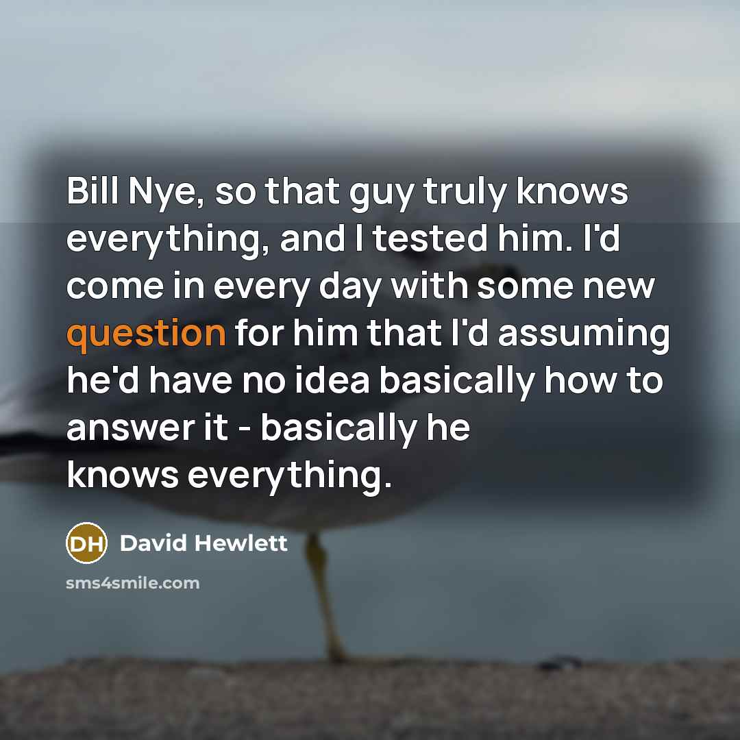 “Bill Nye, so that guy truly knows everything, and I tested him. I'd come in every day with some new question for him that I'd assuming he'd have no idea basically how to answer it - basically he knows everything.” quote by David Hewlett