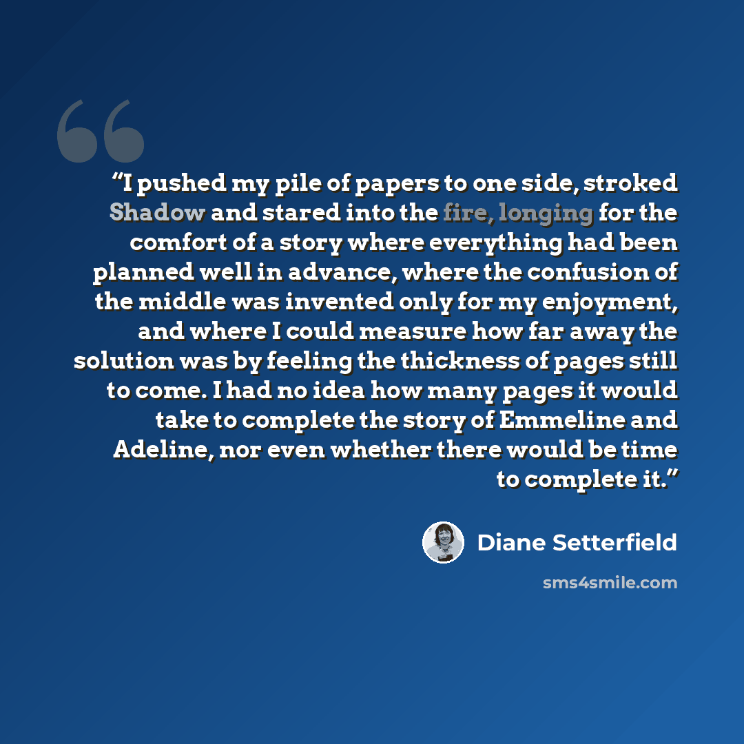 “I pushed my pile of papers to one side, stroked Shadow and stared into the fire, longing for the comfort of a story where everything had been planned well in advance, where the confusion of the middle was invented only for my enjoyment, and where I could measure how far away the solution was by…” quote by Diane Setterfield