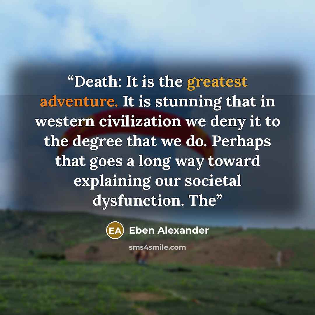 “Death: It is the greatest adventure. It is stunning that in western civilization we deny it to the degree that we do. Perhaps that goes a long way toward explaining our societal dysfunction. The” quote by Eben Alexander