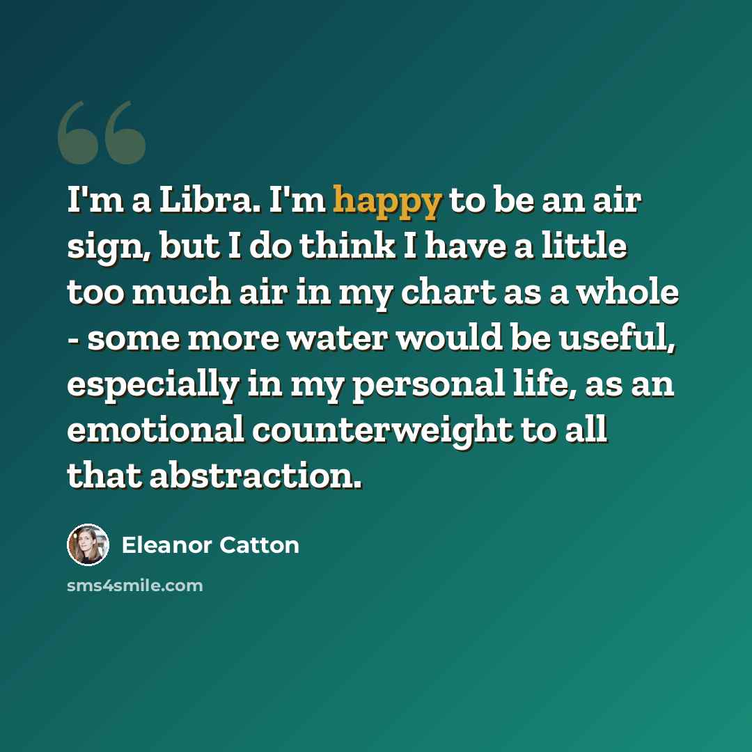 “I'm a Libra. I'm happy to be an air sign, but I do think I have a little too much air in my chart as a whole - some more water would be useful, especially in my personal life, as an emotional counterweight to all that abstraction.” quote by Eleanor Catton