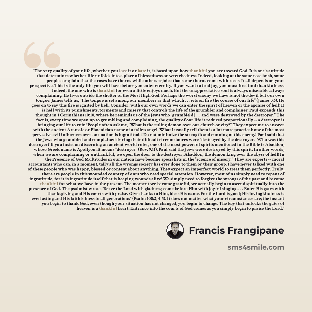 “The very quality of your life, whether you love it or hate it, is based upon how thankful you are toward God. It is one's attitude that determines whether life unfolds into a place of blessedness or wretchedness. Indeed, looking at the same rose bush, some people complain that the roses have…” quote by Francis Frangipane