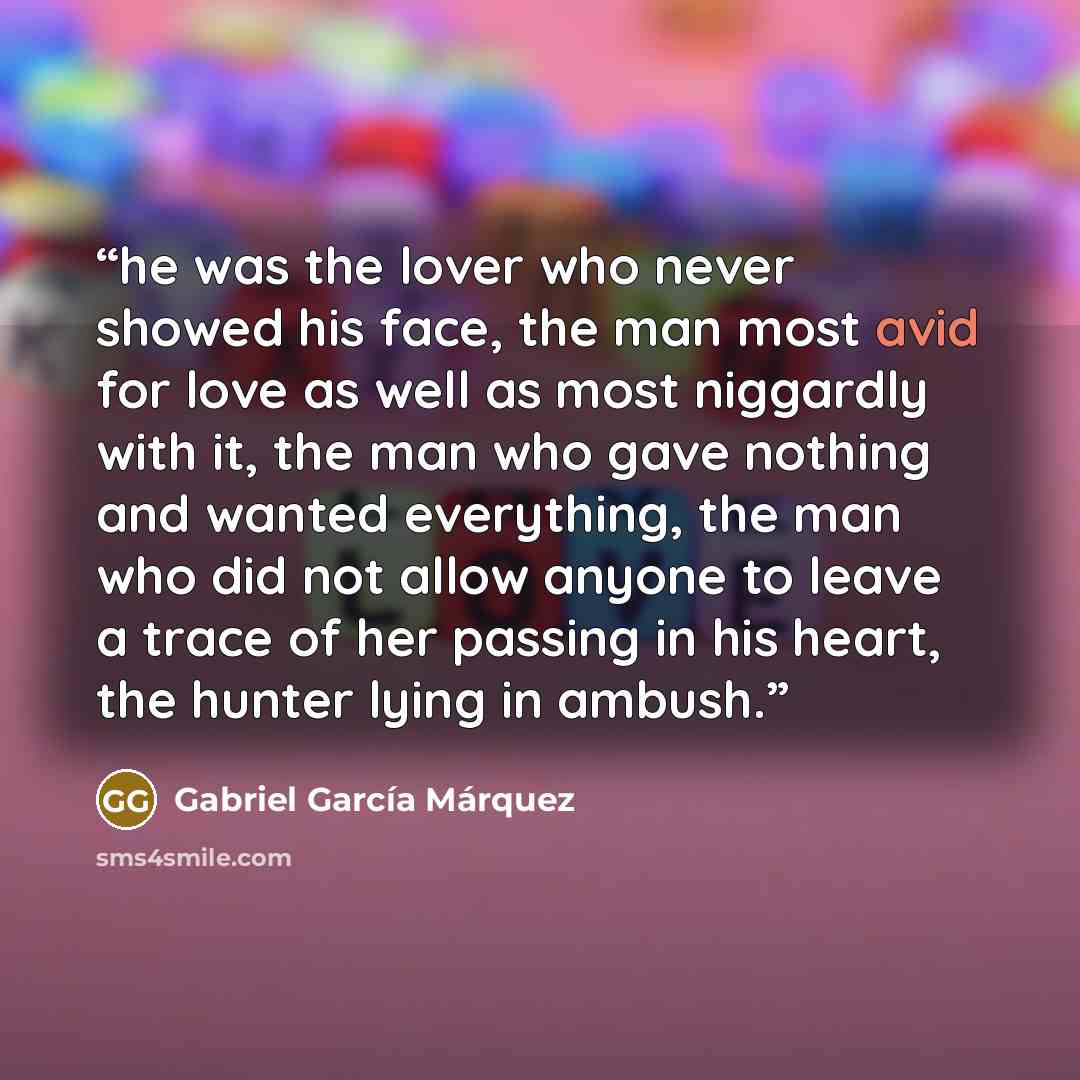 “he was the lover who never showed his face, the man most avid for love as well as most niggardly with it, the man who gave nothing and wanted everything, the man who did not allow anyone to leave a trace of her passing in his heart, the hunter lying in ambush.” quote by Gabriel García Márquez