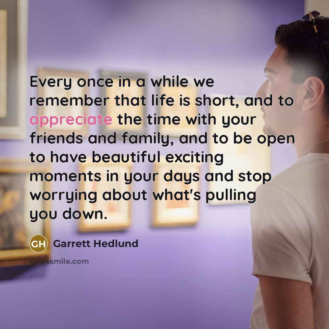 “Every once in a while we remember that life is short, and to appreciate the time with your friends and family, and to be open to have beautiful exciting moments in your days and stop worrying about what's pulling you down.” quote by Garrett Hedlund
