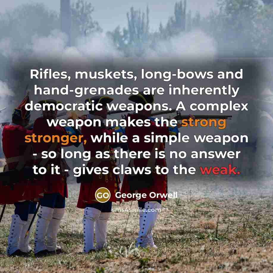 “Rifles, muskets, long-bows and hand-grenades are inherently democratic weapons. A complex weapon makes the strong stronger, while a simple weapon - so long as there is no answer to it - gives claws to the weak.” quote by George Orwell