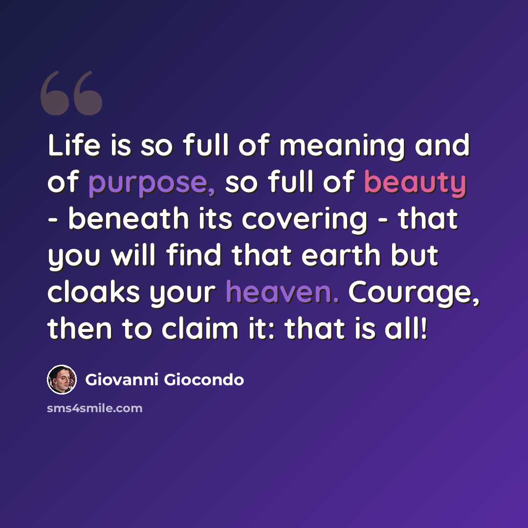 “Life is so full of meaning and of purpose, so full of beauty - beneath its covering - that you will find that earth but cloaks your heaven. Courage, then to claim it: that is all!” quote by Giovanni Giocondo
