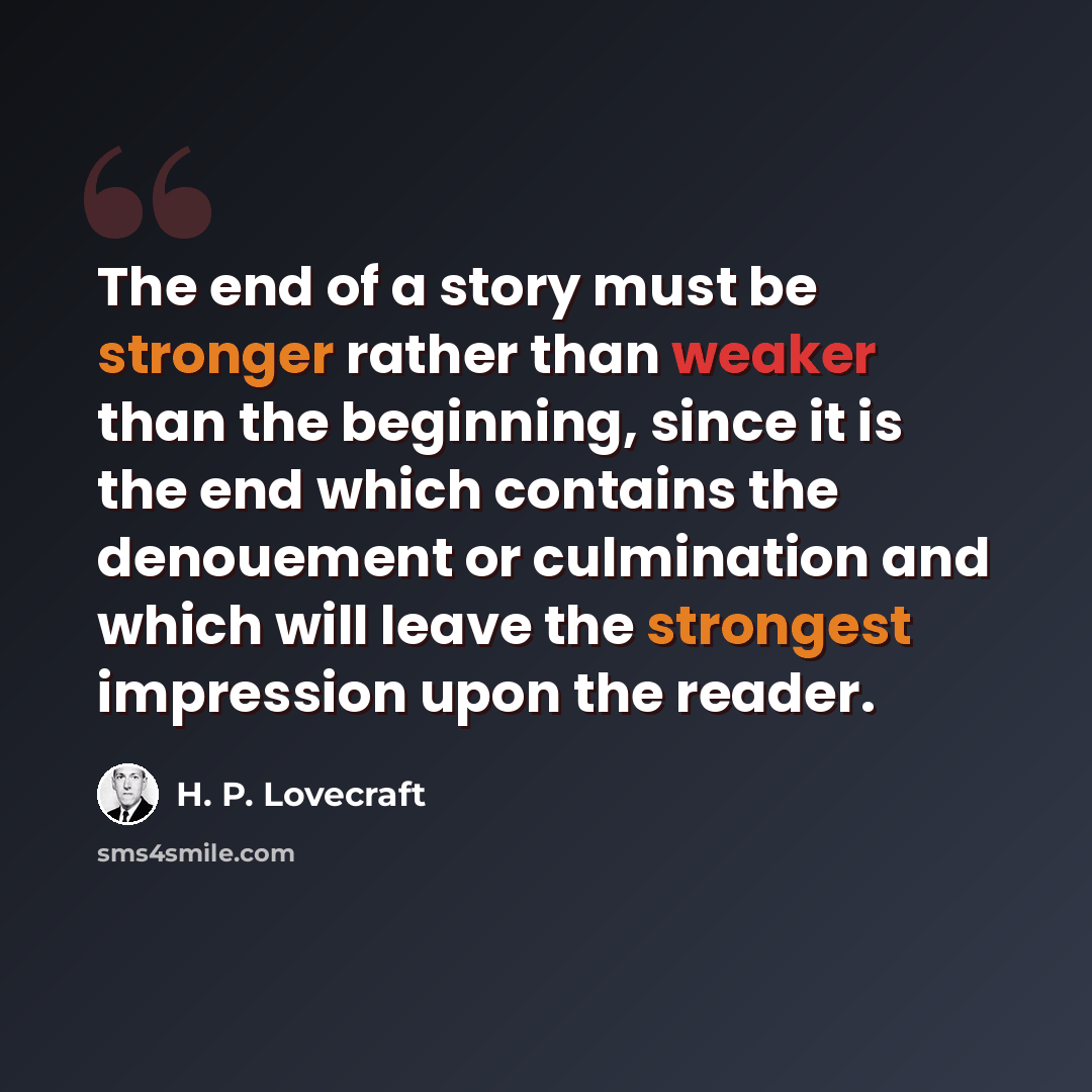 “The end of a story must be stronger rather than weaker than the beginning, since it is the end which contains the denouement or culmination and which will leave the strongest impression upon the reader.” quote by H. P. Lovecraft