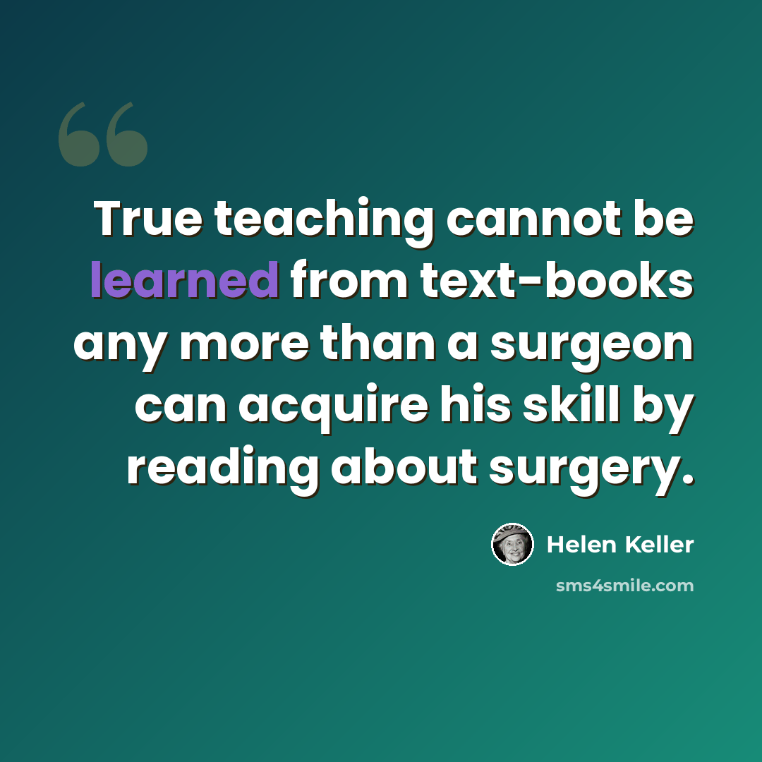 “True teaching cannot be learned from text-books any more than a surgeon can acquire his skill by reading about surgery.” quote by Helen Keller