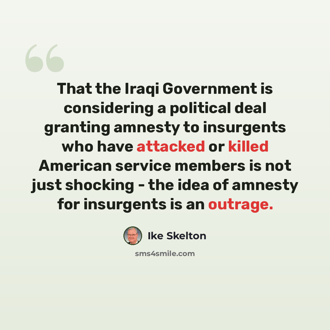 “That the Iraqi Government is considering a political deal granting amnesty to insurgents who have attacked or killed American service members is not just shocking - the idea of amnesty for insurgents is an outrage.” quote by Ike Skelton