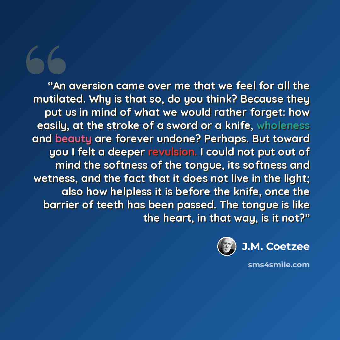 “An aversion came over me that we feel for all the mutilated. Why is that so, do you think? Because they put us in mind of what we would rather forget: how easily, at the stroke of a sword or a knife, wholeness and beauty are forever undone? Perhaps. But toward you I felt a deeper revulsion. I…” quote by J.M. Coetzee
