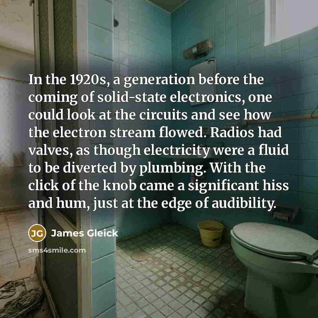 “In the 1920s, a generation before the coming of solid-state electronics, one could look at the circuits and see how the electron stream flowed. Radios had valves, as though electricity were a fluid to be diverted by plumbing. With the click of the knob came a significant hiss and hum, just at the…” quote by James Gleick