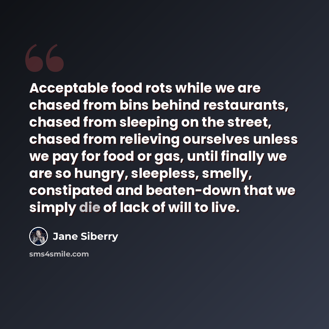 “Acceptable food rots while we are chased from bins behind restaurants, chased from sleeping on the street, chased from relieving ourselves unless we pay for food or gas, until finally we are so hungry, sleepless, smelly, constipated and beaten-down that we simply die of lack of will to live.” quote by Jane Siberry