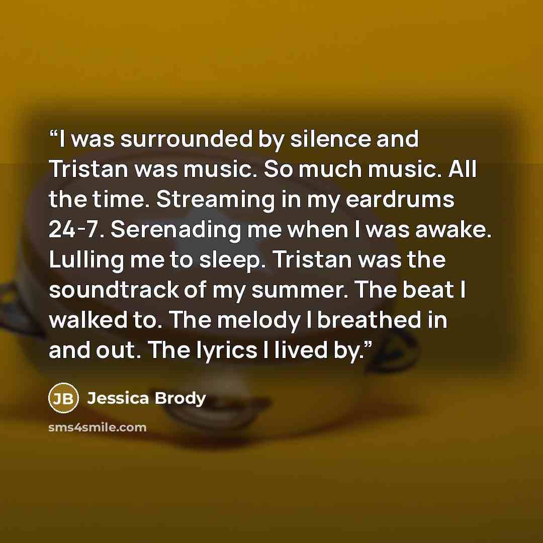 “I was surrounded by silence and Tristan was music. So much music. All the time. Streaming in my eardrums 24-7. Serenading me when I was awake. Lulling me to sleep. Tristan was the soundtrack of my summer. The beat I walked to. The melody I breathed in and out. The lyrics I lived by.” quote by Jessica Brody