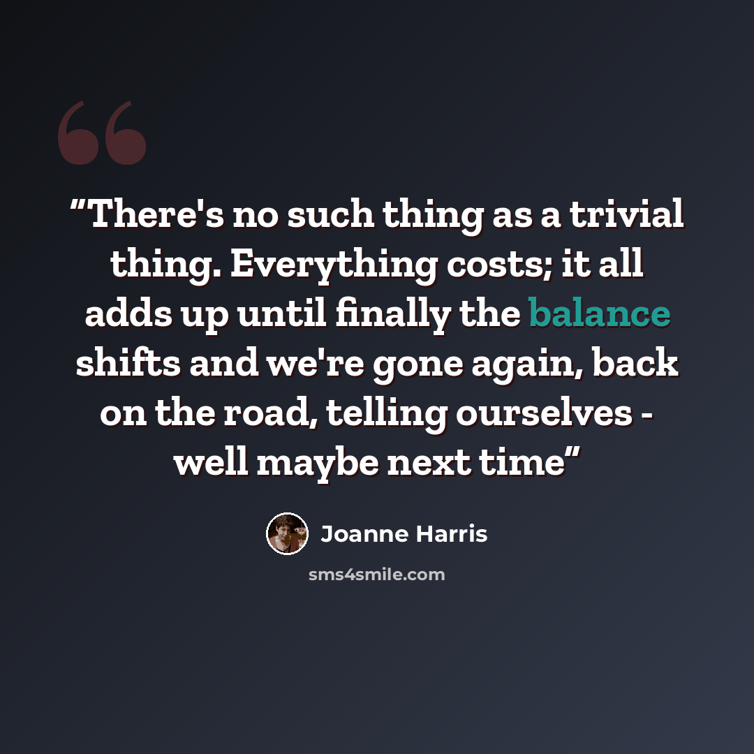 “There's no such thing as a trivial thing. Everything costs; it all adds up until finally the balance shifts and we're gone again, back on the road, telling ourselves - well maybe next time” quote by Joanne Harris