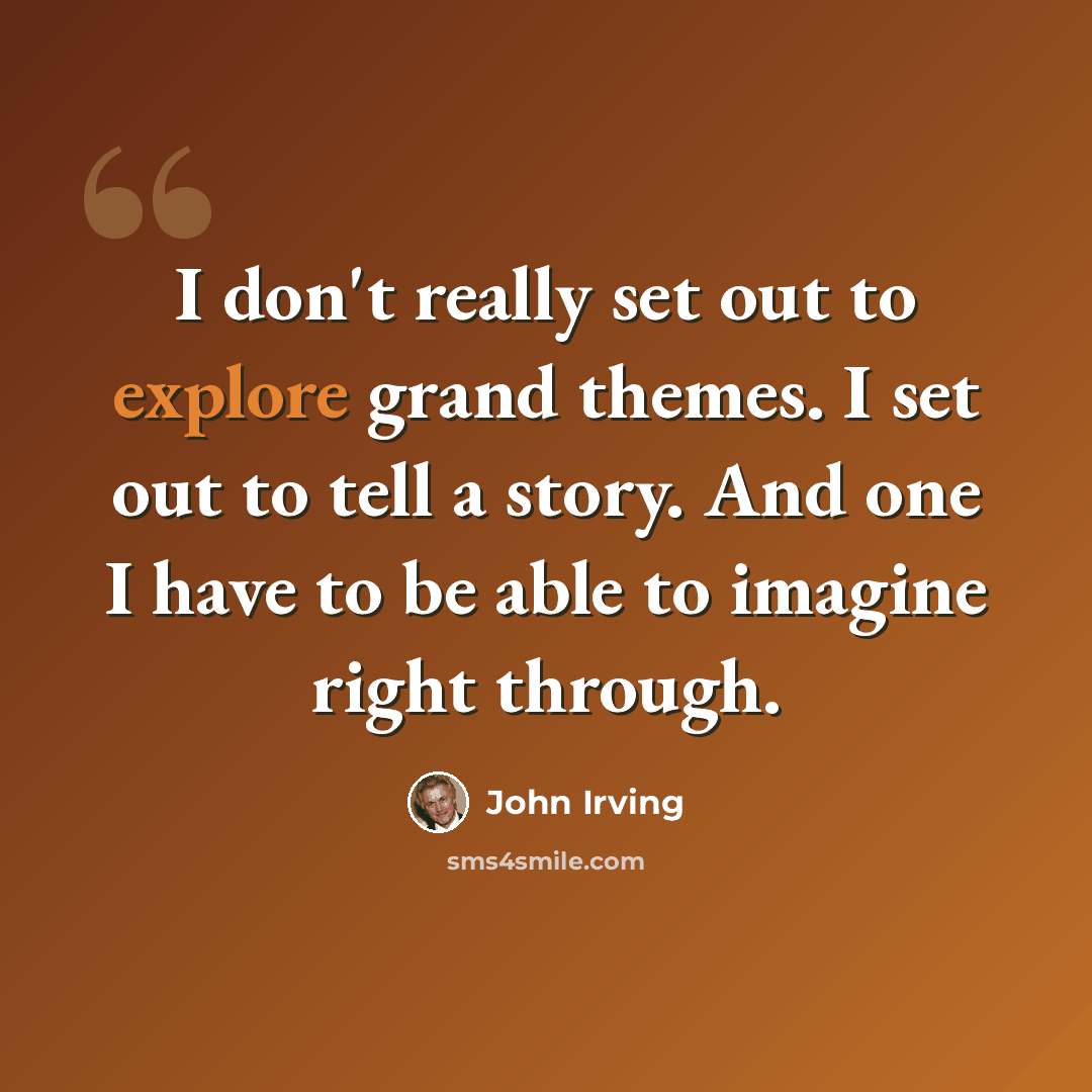 “I don't really set out to explore grand themes. I set out to tell a story. And one I have to be able to imagine right through.” quote by John Irving