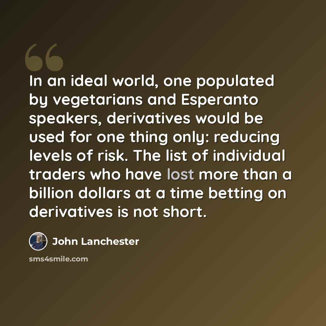 “In an ideal world, one populated by vegetarians and Esperanto speakers, derivatives would be used for one thing only: reducing levels of risk. The list of individual traders who have lost more than a billion dollars at a time betting on derivatives is not short.” quote by John Lanchester