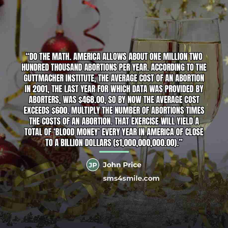 “Do the math. America allows about one million two hundred thousand abortions per year. According to the Guttmacher Institute, the average cost of an abortion in 2001, the last year for which data was provided by aborters, was $468.00, so by now the average cost exceeds $600. Multiply the number of…” quote by John Price