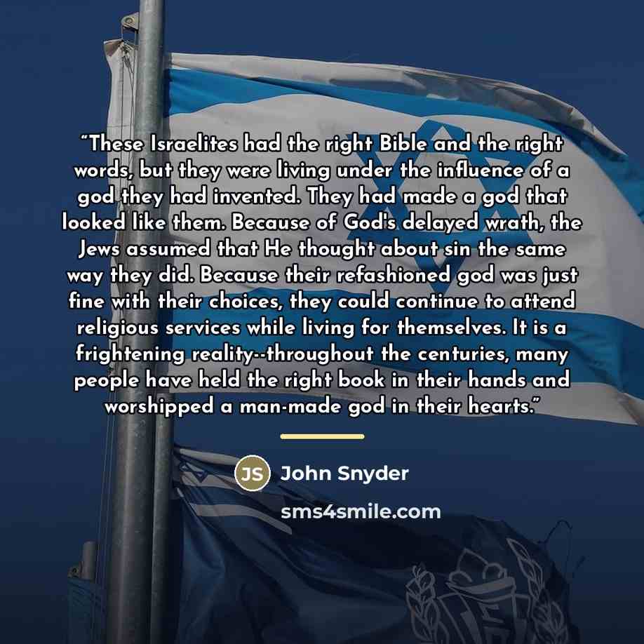 “These Israelites had the right Bible and the right words, but they were living under the influence of a god they had invented. They had made a god that looked like them. Because of God's delayed wrath, the Jews assumed that He thought about sin the same way they did. Because their refashioned god…” quote by John Snyder