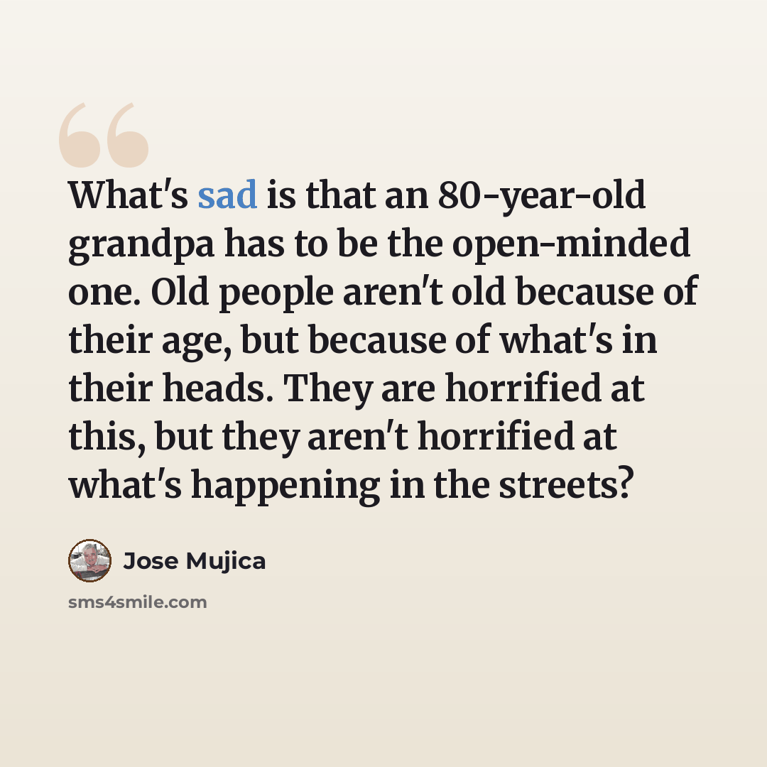 “What's sad is that an 80-year-old grandpa has to be the open-minded one. Old people aren't old because of their age, but because of what's in their heads. They are horrified at this, but they aren't horrified at what's happening in the streets?” quote by Jose Mujica