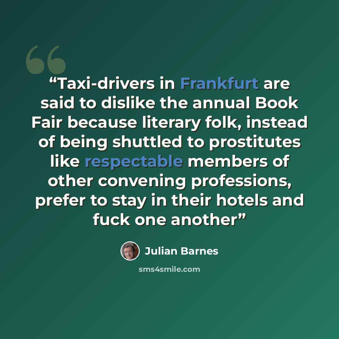 “Taxi-drivers in Frankfurt are said to dislike the annual Book Fair because literary folk, instead of being shuttled to prostitutes like respectable members of other convening professions, prefer to stay in their hotels and fuck one another” quote by Julian Barnes