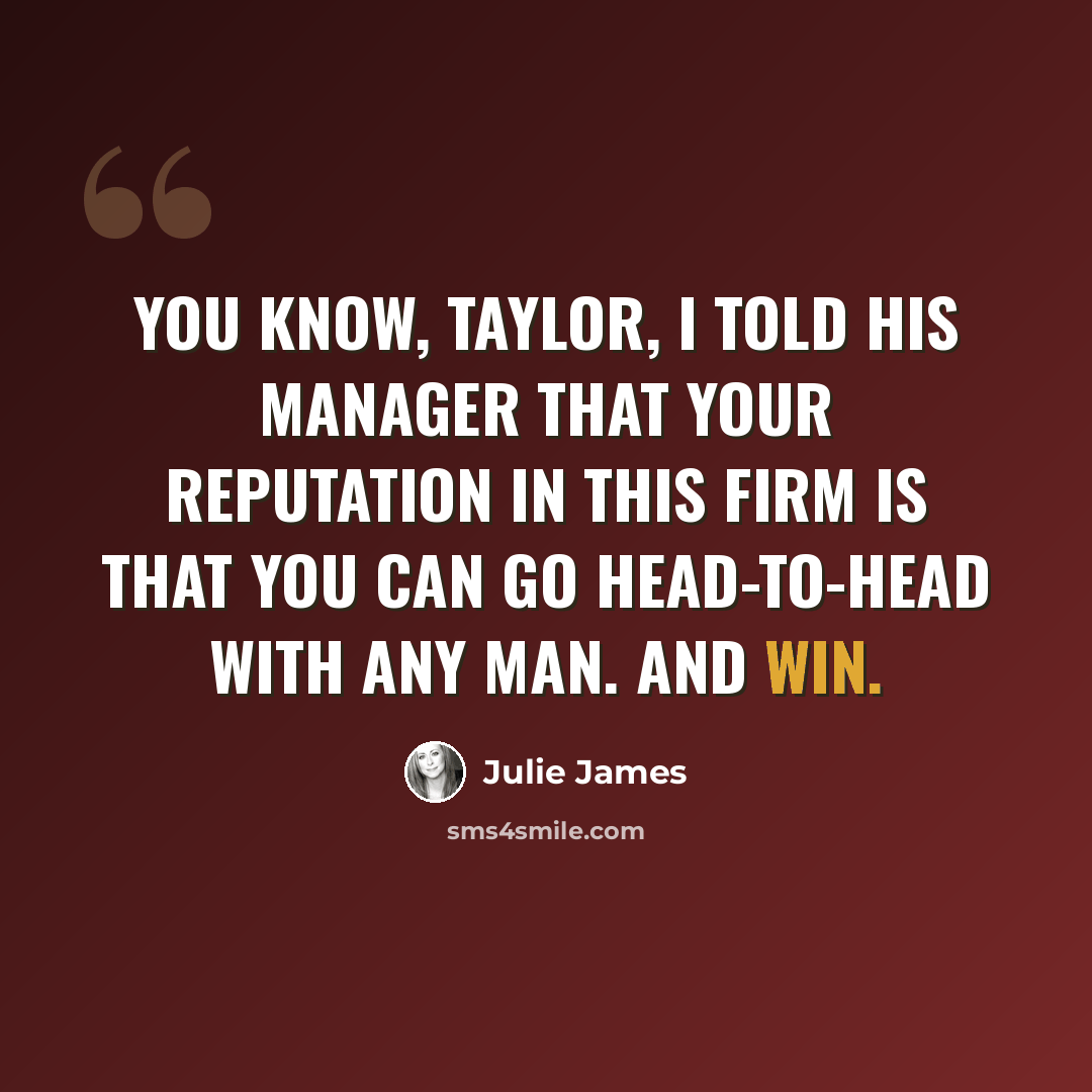 “You know, Taylor, I told his manager that your reputation in this firm is that you can go head-to-head with any man. And win.” quote by Julie James