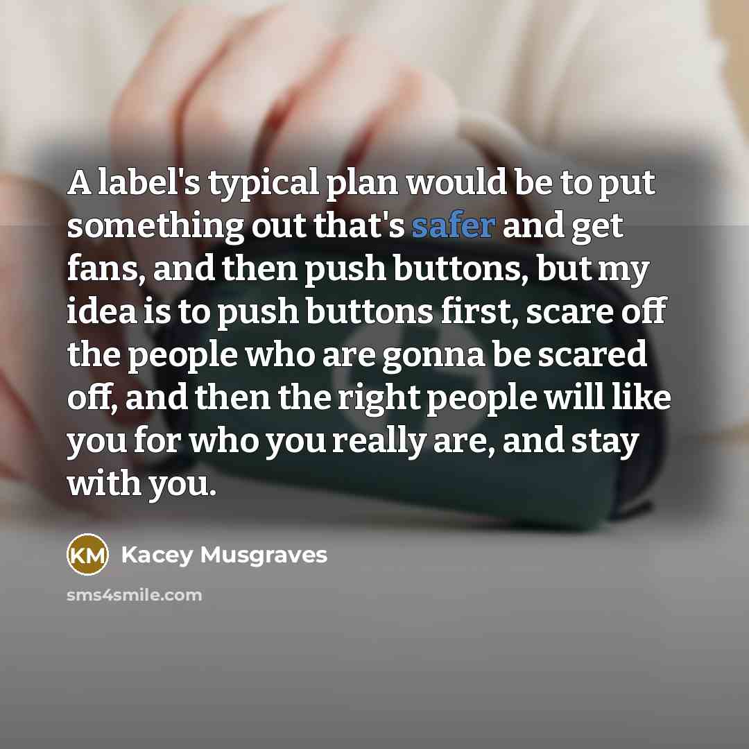 “A label's typical plan would be to put something out that's safer and get fans, and then push buttons, but my idea is to push buttons first, scare off the people who are gonna be scared off, and then the right people will like you for who you really are, and stay with you.” quote by Kacey Musgraves