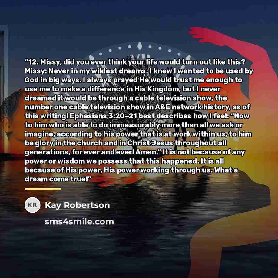 “12. Missy, did you ever think your life would turn out like this? Missy: Never in my wildest dreams. I knew I wanted to be used by God in big ways. I always prayed He would trust me enough to use me to make a difference in His Kingdom, but I never dreamed it would be through a cable television…” quote by Kay Robertson
