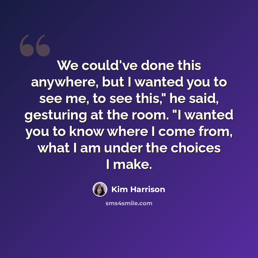 “We could've done this anywhere, but I wanted you to see me, to see this," he said, gesturing at the room. "I wanted you to know where I come from, what I am under the choices I make.” quote by Kim Harrison