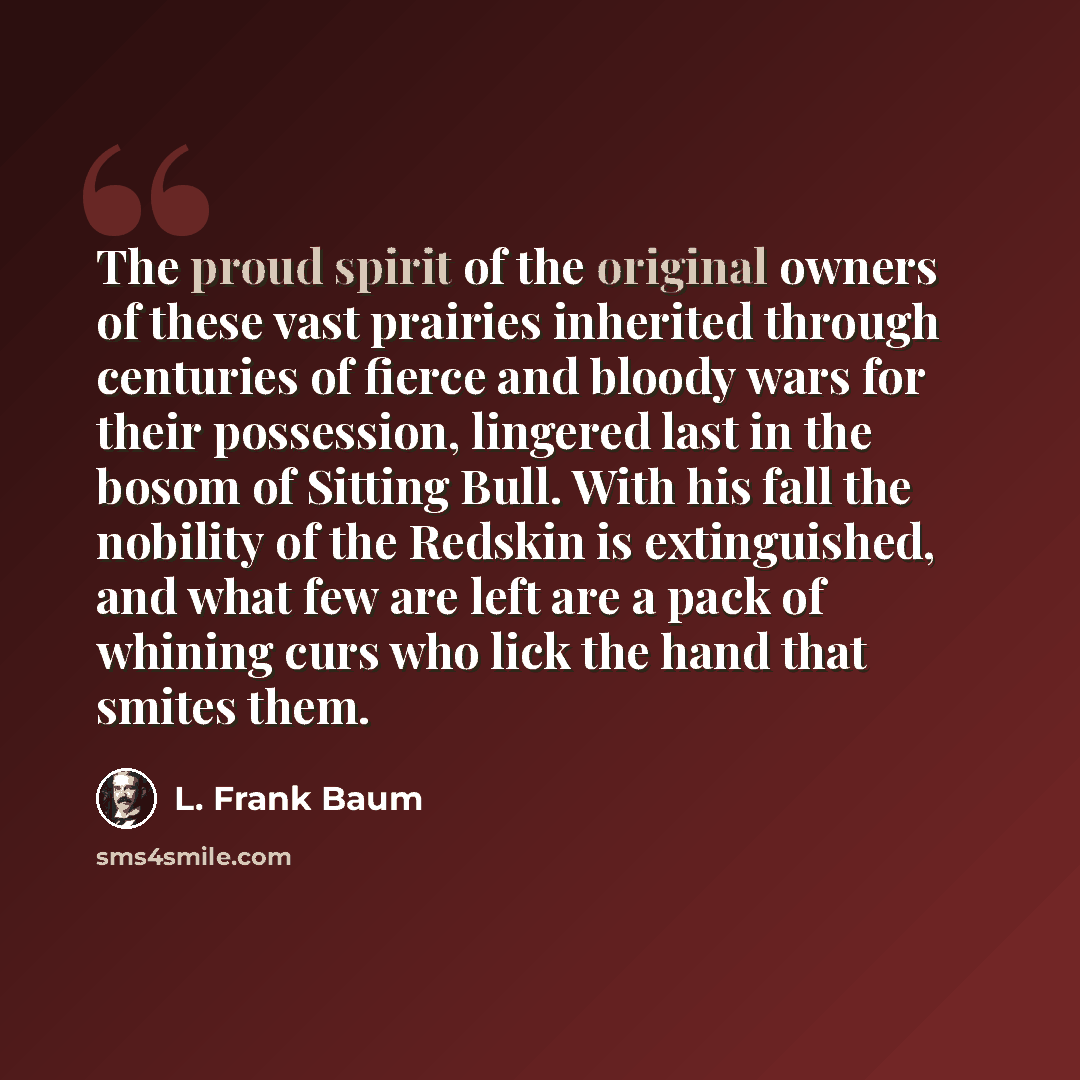“The proud spirit of the original owners of these vast prairies inherited through centuries of fierce and bloody wars for their possession, lingered last in the bosom of Sitting Bull. With his fall the nobility of the Redskin is extinguished, and what few are left are a pack of whining curs who…” quote by L. Frank Baum