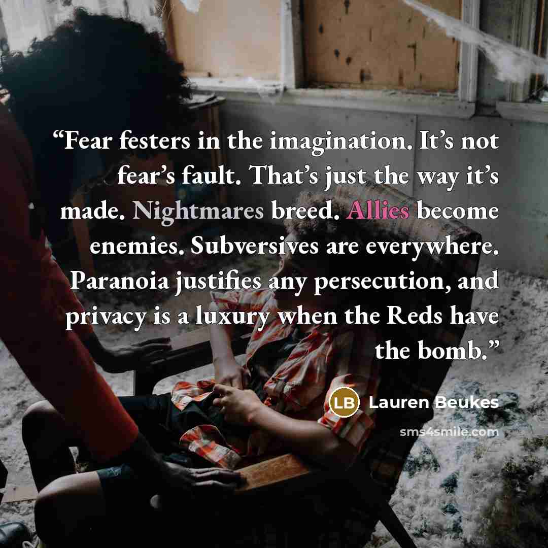 “Fear festers in the imagination. It’s not fear’s fault. That’s just the way it’s made. Nightmares breed. Allies become enemies. Subversives are everywhere. Paranoia justifies any persecution, and privacy is a luxury when the Reds have the bomb.” quote by Lauren Beukes