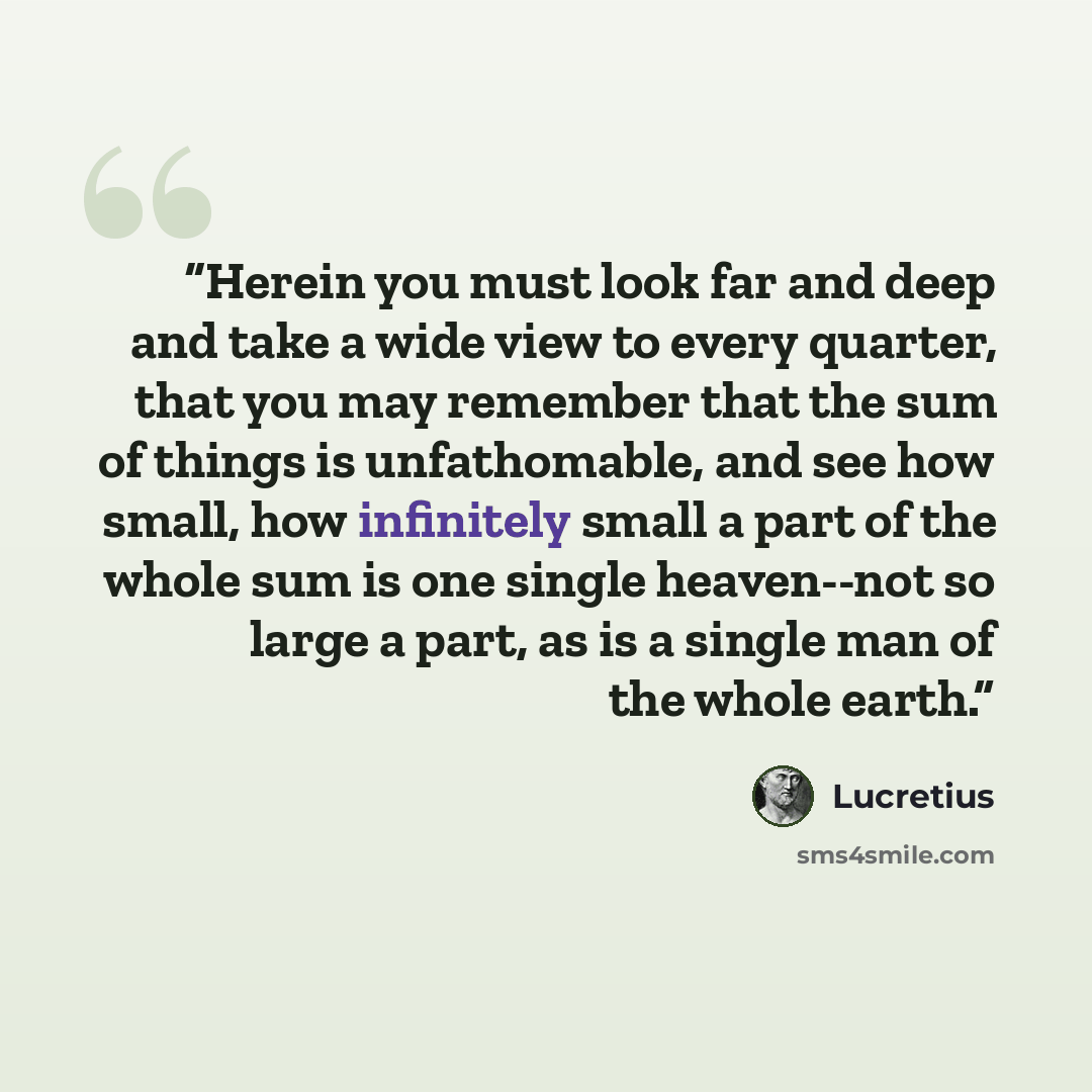 “Herein you must look far and deep and take a wide view to every quarter, that you may remember that the sum of things is unfathomable, and see how small, how infinitely small a part of the whole sum is one single heaven--not so large a part, as is a single man of the whole earth.” quote by Lucretius