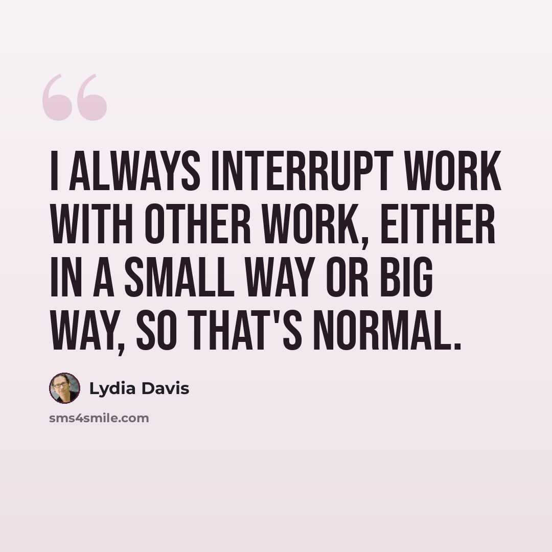 “I always interrupt work with other work, either in a small way or big way, so that's normal.” quote by Lydia Davis