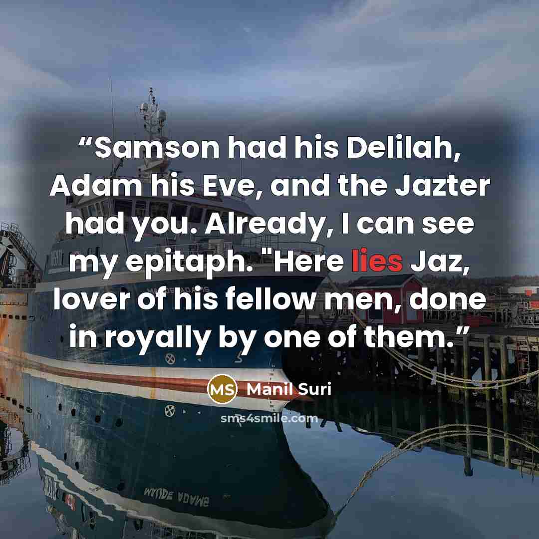 “Samson had his Delilah, Adam his Eve, and the Jazter had you. Already, I can see my epitaph. "Here lies Jaz, lover of his fellow men, done in royally by one of them.” quote by Manil Suri
