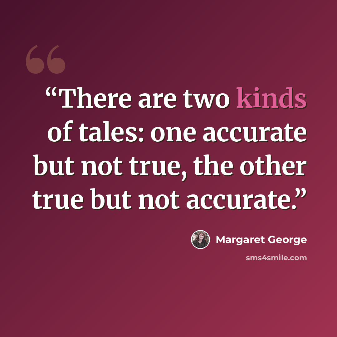 “There are two kinds of tales: one accurate but not true, the other true but not accurate.” quote by Margaret George