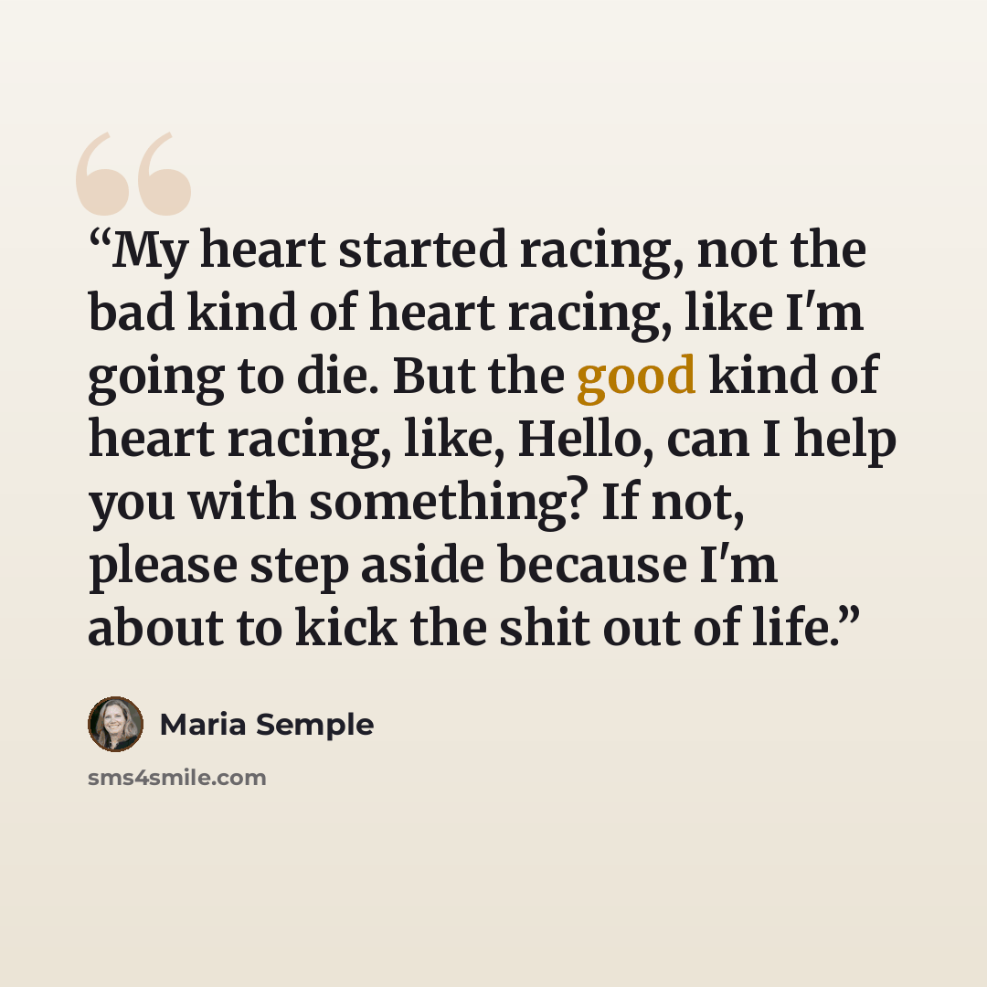 “My heart started racing, not the bad kind of heart racing, like I'm going to die. But the good kind of heart racing, like, Hello, can I help you with something? If not, please step aside because I'm about to kick the shit out of life.” quote by Maria Semple