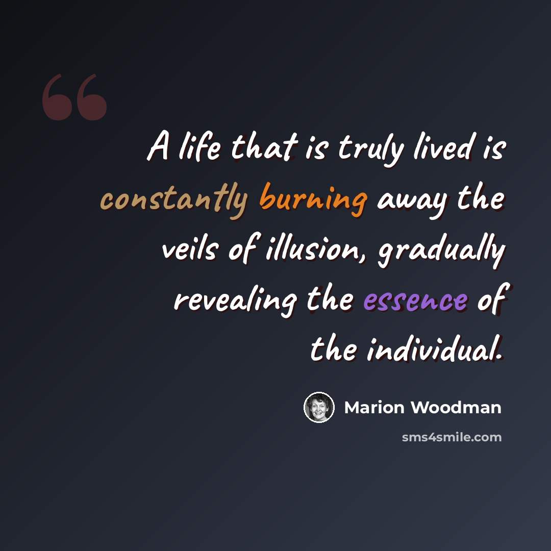 “A life that is truly lived is constantly burning away the veils of illusion, gradually revealing the essence of the individual.” quote by Marion Woodman