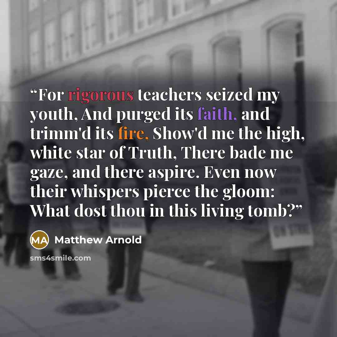 “For rigorous teachers seized my youth, And purged its faith, and trimm'd its fire, Show'd me the high, white star of Truth, There bade me gaze, and there aspire. Even now their whispers pierce the gloom: What dost thou in this living tomb?” quote by Matthew Arnold