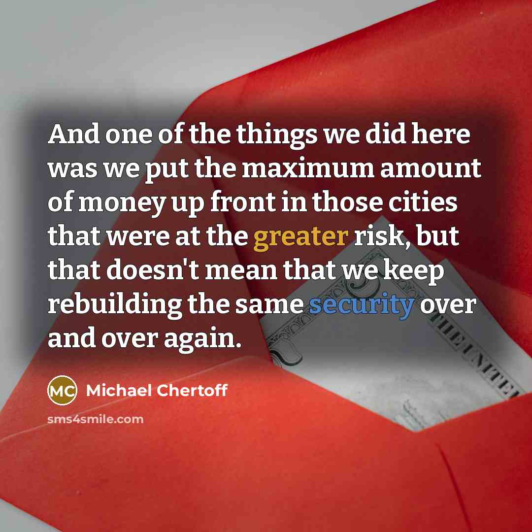 “And one of the things we did here was we put the maximum amount of money up front in those cities that were at the greater risk, but that doesn't mean that we keep rebuilding the same security over and over again.” quote by Michael Chertoff