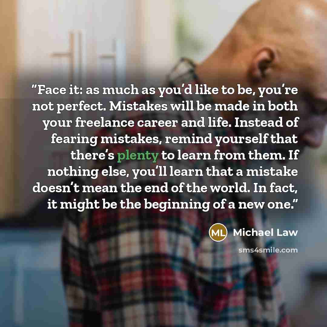 “Face it: as much as you’d like to be, you’re not perfect. Mistakes will be made in both your freelance career and life. Instead of fearing mistakes, remind yourself that there’s plenty to learn from them. If nothing else, you’ll learn that a mistake doesn’t mean the end of the world. In fact, it…” quote by Michael Law