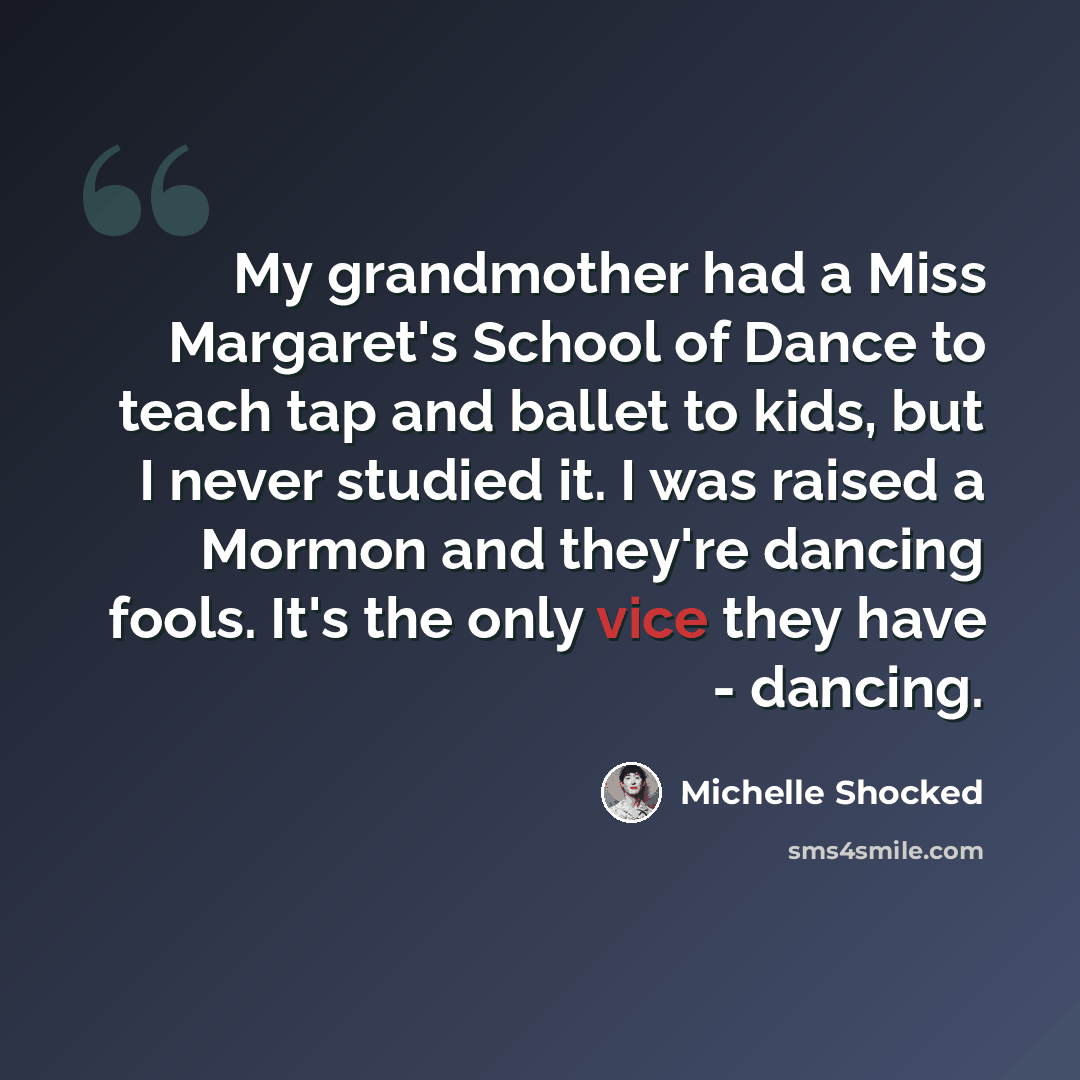 “My grandmother had a Miss Margaret's School of Dance to teach tap and ballet to kids, but I never studied it. I was raised a Mormon and they're dancing fools. It's the only vice they have - dancing.” quote by Michelle Shocked